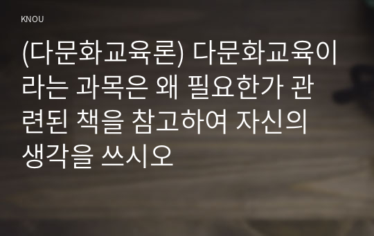 (다문화교육론) 다문화교육이라는 과목은 왜 필요한가 관련된 책을 참고하여 자신의 생각을 쓰시오