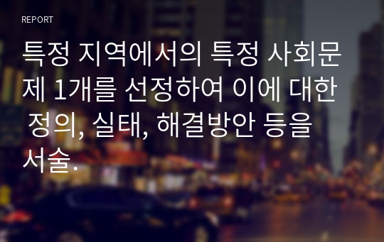 특정 지역에서의 특정 사회문제 1개를 선정하여 이에 대한 정의, 실태, 해결방안 등을 서술.