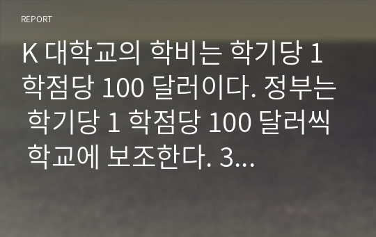 K 대학교의 학비는 학기당 1 학점당 100 달러이다. 정부는 학기당 1 학점당 100 달러씩 학교에 보조한다. 3 학점 강좌의 평균학생 수는 20 명이다.노무비는 강좌당 3,000 달러이며 자재비는 학생 1 인당 강좌별로 20 달러이다. 간접경비는 강좌당 20,000 달러이다.