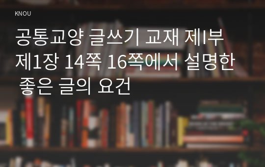 공통교양 글쓰기 교재 제I부 제1장 14쪽 16쪽에서 설명한 좋은 글의 요건