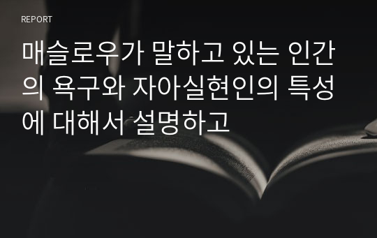 매슬로우가 말하고 있는 인간의 욕구와 자아실현인의 특성에 대해서 설명하고