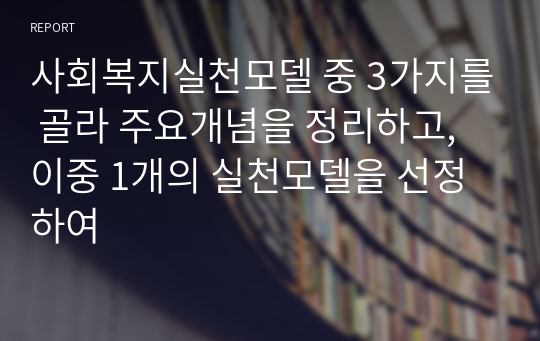 사회복지실천모델 중 3가지를 골라 주요개념을 정리하고, 이중 1개의 실천모델을 선정하여