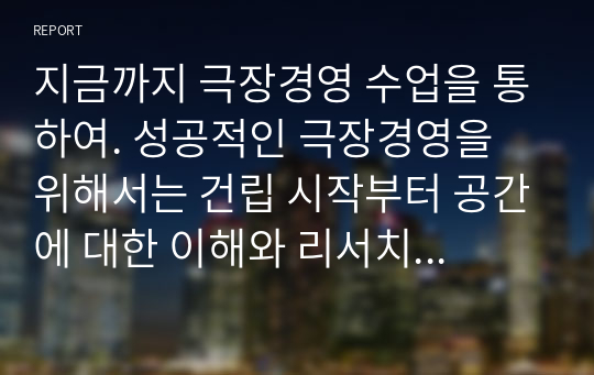 지금까지 극장경영 수업을 통하여. 성공적인 극장경영을 위해서는 건립 시작부터 공간에 대한 이해와 리서치를 통한 타당성 조사, 컨셉트, 특성화된 공간 및 프로그래밍 등의 여러 과정을 거쳐야 하며, 운영에서도 조직구성 및 운영, 예산 계획 등에 대해 극장의 특성에 맞도록 경영전략을 수립하여야 함을 학습하였습니다.