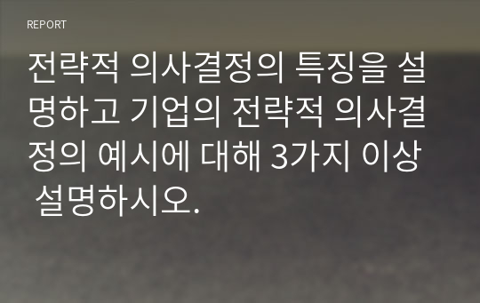 전략적 의사결정의 특징을 설명하고 기업의 전략적 의사결정의 예시에 대해 3가지 이상 설명하시오.