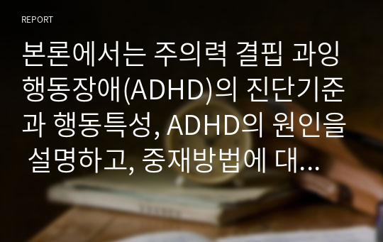 본론에서는 주의력 결핍 과잉행동장애(ADHD)의 진단기준과 행동특성, ADHD의 원인을 설명하고, 중재방법에 대해 서술해보고자 한다.