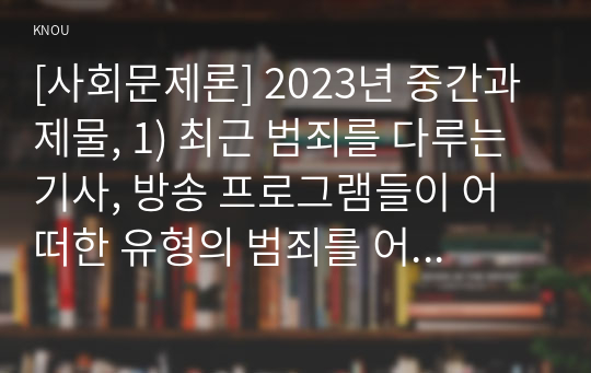 [사회문제론] 2023년 중간과제물, 1) 최근 범죄를 다루는 기사, 방송 프로그램들이 어떠한 유형의 범죄를 어떠한 방식으로 다루는지 묘사하고, 2) 잔혹한 범죄의 원인을 범죄자 개인의 본성 또는 도덕적 문제로 돌리는 방식을 비판적으로 서술한 후, 3) 사회적 측면에서 범죄를 다루었을 때 장점에 대해서 논하시오.