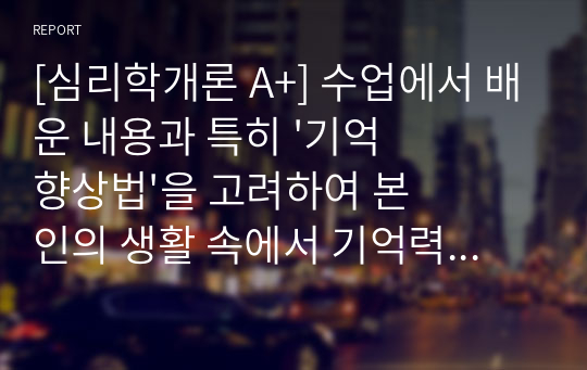 [심리학개론 A+] 수업에서 배운 내용과 특히 &#039;기억향상법&#039;을 고려하여 본인의 생활 속에서 기억력 향상을 위해 실제로 사용하고 있는 방법이나 혹은 교재에 제시된 기억향상법을 실제 자신의 생활에 적용해 본 다음 그 결과를 3가지 이상 기술하시오.