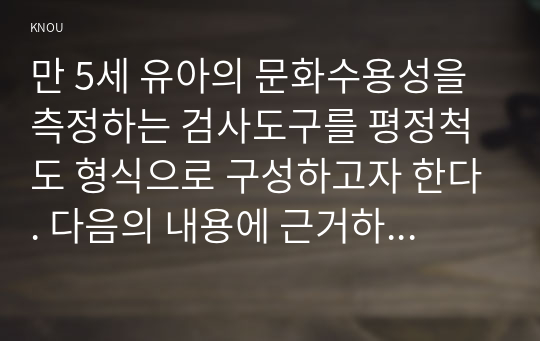 만 5세 유아의 문화수용성을 측정하는 검사도구를 평정척도 형식으로 구성하고자 한다. 다음의 내용에 근거하여 과제물을 작성하시오.