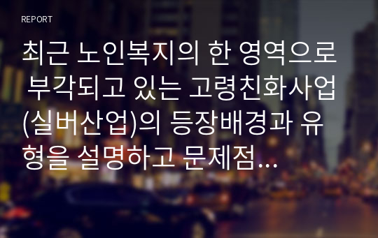 최근 노인복지의 한 영역으로 부각되고 있는 고령친화사업(실버산업)의 등장배경과 유형을 설명하고 문제점 및 해결방안을 제시하시오