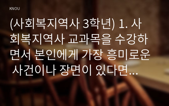 (사회복지역사 3학년) 1. 사회복지역사 교과목을 수강하면서 본인에게 가장 흥미로운 사건이나 장면이 있다면, 그것을 소개하고 왜 가장 흥미로웠는지를 서술하시오. (10점) 2. 본인이 본 영화, 드라마, 동화, 소설 등에서 사회복지역사와 관련된 사건을 담고 있는 것이 있다면 소개하시오. (20점)