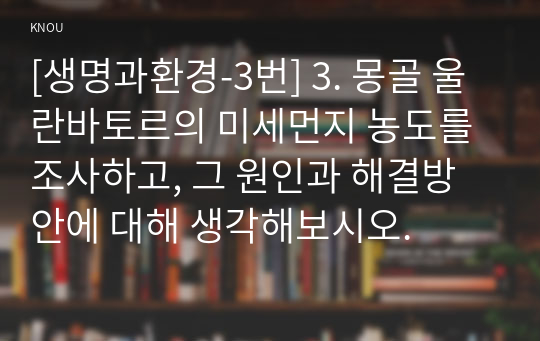 [생명과환경-3번] 3. 몽골 울란바토르의 미세먼지 농도를 조사하고, 그 원인과 해결방안에 대해 생각해보시오.