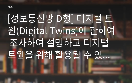 [정보통신망 D형] 디지털 트윈(Digital Twins)에 관하여 조사하여 설명하고 디지털 트윈을 위해 활용될 수 있는 정보통신 기술에 관하여 서술하시오.