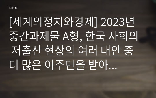[세계의정치와경제] 2023년 중간과제물 A형, 한국 사회의 저출산 현상의 여러 대안 중 더 많은 이주민을 받아들이자는 주장이 점점 힘을 얻고 있습니다. 교재 8장과 9장과 여러 자료를 참고하여 현재 이주민 정책과 제도의 한계와 앞으로 이러한 정책이 나아가야 할 방향에 대해 논하시오