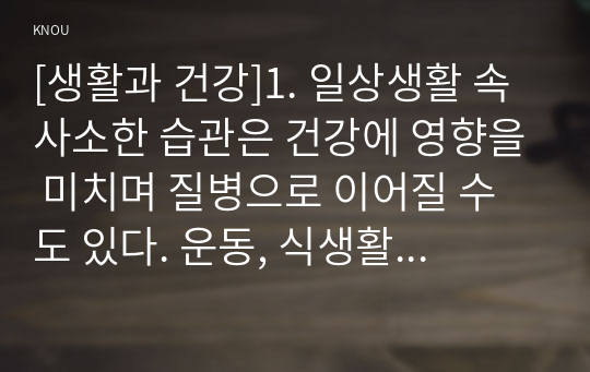 [생활과 건강]1. 일상생활 속 사소한 습관은 건강에 영향을 미치며 질병으로 이어질 수도 있다. 운동, 식생활 등 다양한 측면에서 자신의 생활 습관을 스스로 점검한 후 그 특징을 기술하고, 대사증후군을 예방 또는 관리하기 위한 구체적 실천방안을 작성하시오(20점).