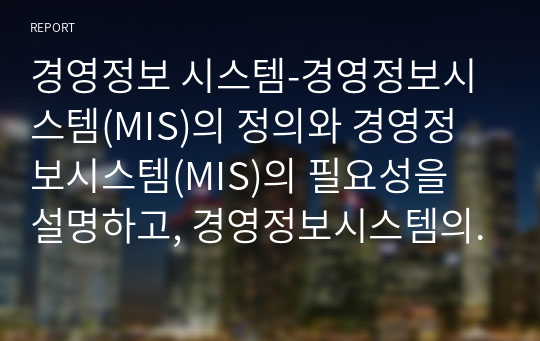 경영정보 시스템-경영정보시스템(MIS)의 정의와 경영정보시스템(MIS)의 필요성을 설명하고, 경영정보시스템의 유형과 ERP(enterprise resource planning)시스템 활용의 성공사례를 제시하시오