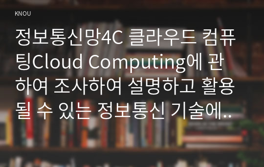 정보통신망4C 클라우드 컴퓨팅Cloud Computing에 관하여 조사하여 설명하고 활용될 수 있는 정보통신 기술에 관하여 서술하시오0k