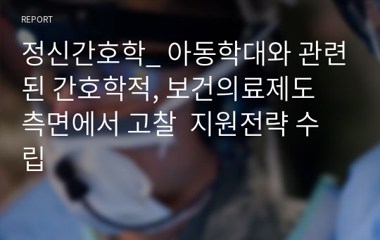 정신간호학_ 아동학대와 관련된 간호학적, 보건의료제도 측면에서 고찰  지원전략 수립