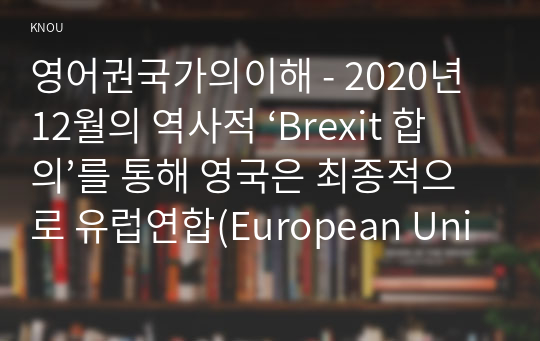 영어권국가의이해 - 2020년 12월의 역사적 ‘Brexit 합의’를 통해 영국은 최종적으로 유럽연합(European Union)으로부터 분리되었다. Brexit로 불리는 이 합의는 영국 현대사 및 유럽연합 역사에서 중요한 한 분기점을 이룬다. Brexit의 개념과 배경, 전개 과정, 최종적인 합의 사항 및 이에 따른 정치, 경제적 영향 등을 살펴보는 설명