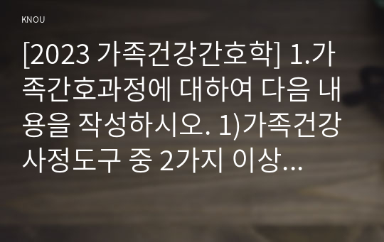 [2023 가족건강간호학] 1.가족간호과정에 대하여 다음 내용을 작성하시오. 1)가족건강사정도구 중 2가지 이상을 선택하여 각각의 특성, 활용 방법 및 장단점을 기술하시오. 2)가족간호진단에 활용 가능한 간호진단 분류체계 중 1가지를 선택하여 분류체계 개발 목적 및 구조, 내용 등을 포함한 분류체계의 특성을 기술하시오. 2. 가족발달이론에 대하여 다음 내용