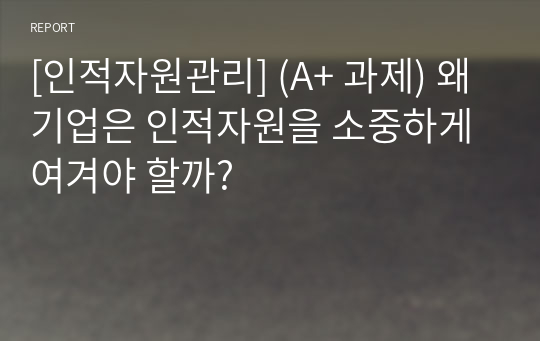 [인적자원관리] (A+ 과제) 왜 기업은 인적자원을 소중하게 여겨야 할까?