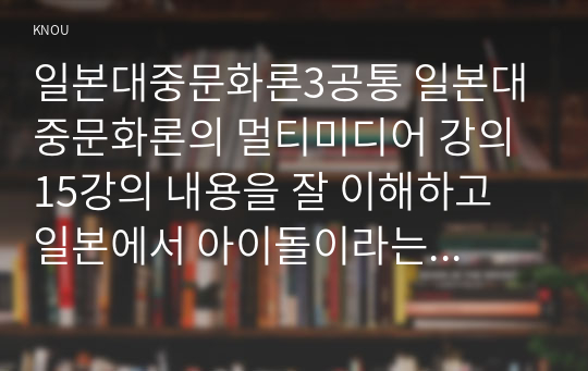 일본대중문화론3공통 일본대중문화론의 멀티미디어 강의 15강의 내용을 잘 이해하고 일본에서 아이돌이라는 용어가 지니는 의미와 특징을 설명하시오0k