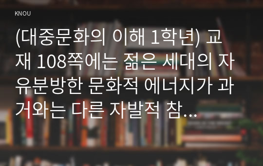 (대중문화의 이해 1학년) 교재 108쪽에는 젊은 세대의 자유분방한 문화적 에너지가 과거와는 다른 자발적 참여의 새로운 문화를 만들어 갈 가능성을 보여 주었다는 표현이 나옵니다. 이 내용을 참조하면서 2000년대 이후 우리 사회에 나타난 자발적 참여 문화의 사례를 들고 그에 대해 분석해 보십시오