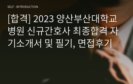 [합격] 2023 양산부산대학교병원 신규간호사 최종합격 자기소개서 및 필기, 면접후기