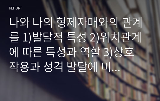 나와 나의 형제자매와의 관계를 1)발달적 특성 2)위치관계에 따른 특성과 역할 3)상호작용과 성격 발달에 미친 영향을 중심으로 분석해 보시오.