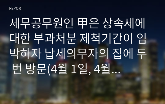 세무공무원인 甲은 상속세에 대한 부과처분 제척기간이 임박하자 납세의무자의 집에 두 번 방문(4월 1일, 4월 8일)하였다. 두 번의 방문 모두 납세의무자가 집에 있었으나, 납세의무자가 정당한 사유 없이 문을 열어주지 않았다. 결국 세무공무원은 납세의무자가 집에 있음을 알고 있었지만 납세의무자가 문을 열어주지 않아 납세고지서를 전달하지 못하였다. 이에 세무공