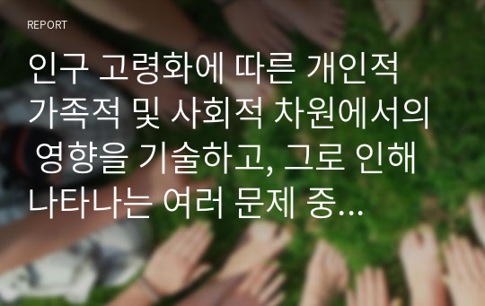 인구 고령화에 따른 개인적 가족적 및 사회적 차원에서의 영향을 기술하고, 그로 인해 나타나는 여러 문제 중 한 가지를 택하여 간략하게 기술하세요.