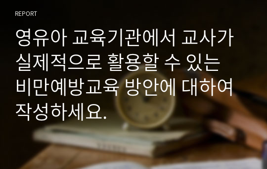 영유아 교육기관에서 교사가 실제적으로 활용할 수 있는 비만예방교육 방안에 대하여 작성하세요.