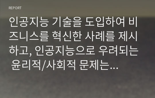 인공지능 기술을 도입하여 비즈니스를 혁신한 사례를 제시하고, 인공지능으로 우려되는 윤리적/사회적 문제는 무엇 인공지능 기술을 도입하여 비즈니스를 혁신한 사례를 제시하고, 인공지능으로 우려되는 윤리적/사회적 문제는 무엇인지 설명하시오. 우리는 인공지능에 의한 변화에 어떻게 대응해야 할까요?인지 설명하시오.