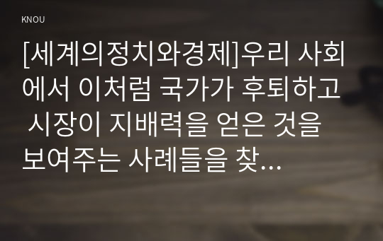 [세계의정치와경제]우리 사회에서 이처럼 국가가 후퇴하고 시장이 지배력을 얻은 것을 보여주는 사례들을 찾아보고 우리 사회가 어느 정도로 신자유주의화 되었는지에 대해 평가해 보시오