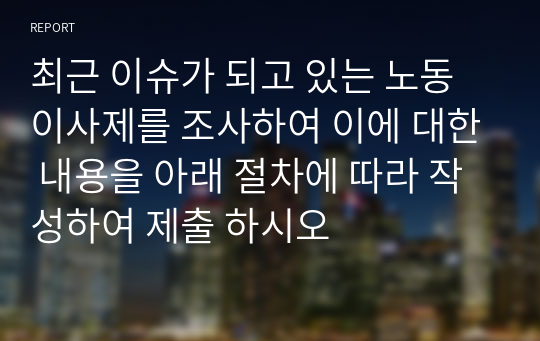 최근 이슈가 되고 있는 노동이사제를 조사하여 이에 대한 내용을 아래 절차에 따라 작성하여 제출 하시오