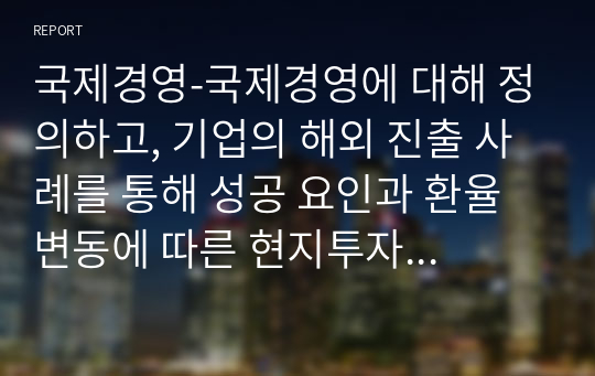 국제경영-국제경영에 대해 정의하고, 기업의 해외 진출 사례를 통해 성공 요인과 환율변동에 따른 현지투자 전략을 수립하고, 코로나 19 확산에 따른 문제해결방안과 해외진출 표준화 전략에 대해 기술하시오