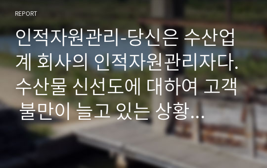 인적자원관리-당신은 수산업계 회사의 인적자원관리자다.수산물 신선도에 대하여 고객 불만이 늘고 있는 상황에서 현재의 교육시스템은 고참 사원이 신입사원을 직무현장에서 가르쳐주는 방식일때 교육프로그램을 재설계하시오