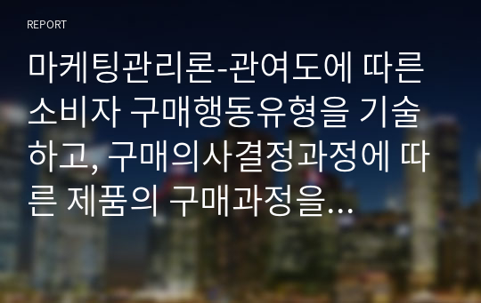 마케팅관리론-관여도에 따른 소비자 구매행동유형을 기술하고, 구매의사결정과정에 따른 제품의 구매과정을 설명하시오