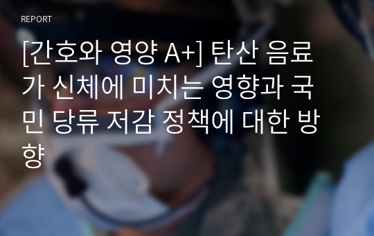 [간호와 영양 A+] 탄산 음료가 신체에 미치는 영향과 국민 당류 저감 정책에 대한 방향