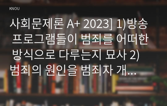 사회문제론 A+ 2023] 1)방송 프로그램들이 범죄를 어떠한 방식으로 다루는지 묘사 2)범죄의 원인을 범죄자 개인의 본성 또는 도덕적 문제로 돌리는 방식 비판 3)사회적 측면에서 범죄를 다루었을 때 장점