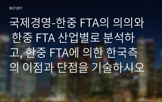 국제경영-한중 FTA의 의의와 한중 FTA 산업별로 분석하고, 한중 FTA에 의한 한국측의 이점과 단점을 기술하시오