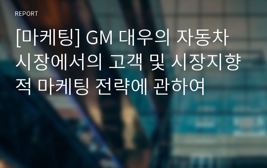 [마케팅] GM 대우의 자동차 시장에서의 고객 및 시장지향적 마케팅 전략에 관하여