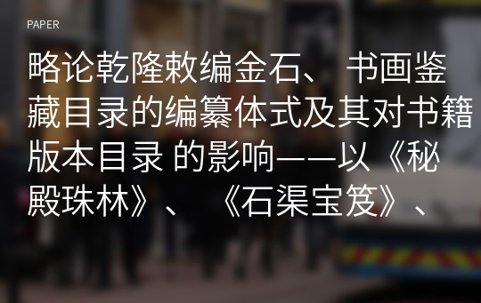 略论乾隆敕编金石、 书画鉴藏目录的编纂体式及其对书籍版本目录 的影响——以《秘殿珠林》、 《石渠宝笈》、 《西清古鉴》、 《天禄琳琅书目》等为中心