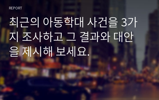 최근의 아동학대 사건을 3가지 조사하고 그 결과와 대안을 제시해 보세요.