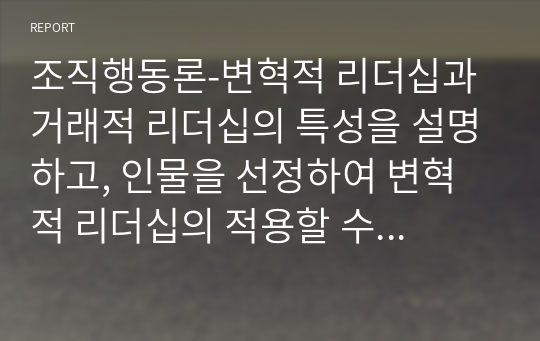 조직행동론-변혁적 리더십과 거래적 리더십의 특성을 설명하고, 인물을 선정하여 변혁적 리더십의 적용할 수 있는 사례를 통해 의견을 제시하시오