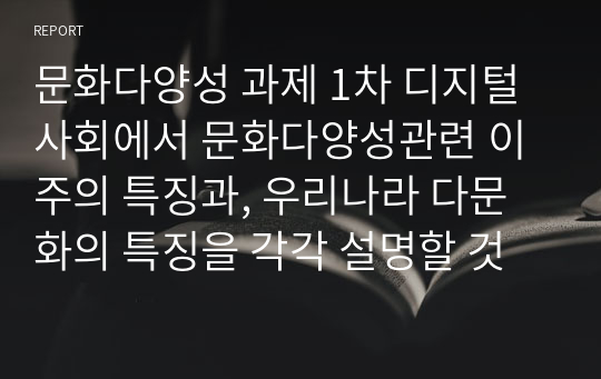 문화다양성 과제 1차 디지털사회에서 문화다양성관련 이주의 특징과, 우리나라 다문화의 특징을 각각 설명할 것