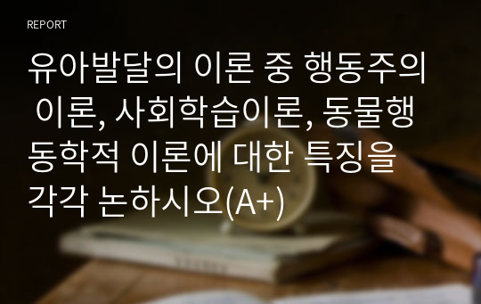 유아발달의 이론 중 행동주의 이론, 사회학습이론, 동물행동학적 이론에 대한 특징을 각각 논하시오(A+)