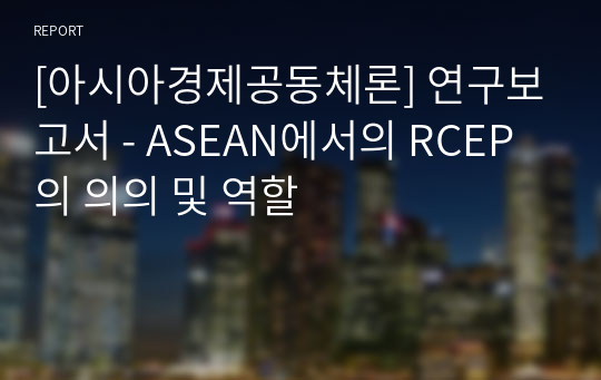 [아시아경제공동체론] 연구보고서 - ASEAN에서의 RCEP의 의의 및 역할