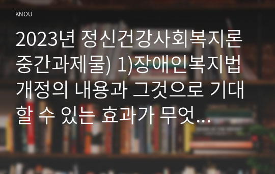 2023년 정신건강사회복지론 중간과제물) 1)장애인복지법 개정의 내용과 그것으로 기대할 수 있는 효과가 무엇인지 서술하시오. 2) 우리나라에서 정신장애인의 자립에 영향을 미치는 사회보장제도에 대하여 설명하고, 정신장애인의 자립을 위한 사회보장제도 개선방안을 제시해 보시오.