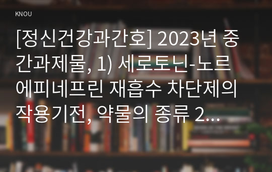 [정신건강과간호] 2023년 중간과제물, 1) 세로토닌-노르에피네프린 재흡수 차단제의 작용기전, 약물의 종류 2) 약물의 종류 중 2개를 선택하여 각각의 효능과 부작용 서술 3) 위 2)의 약물을 복용하는 대상자에게 수행할 수 있는 모든 약물 간호 중재 내용을 구체적으로 서술하시오