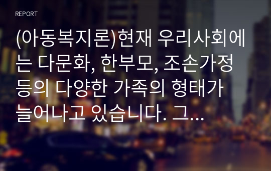 (아동복지론)현재 우리사회에는 다문화, 한부모, 조손가정 등의 다양한 가족의 형태가 늘어나고 있습니다. 그에 따른 다양한 복지 정책